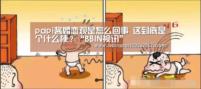 papi酱婚恋观是怎么回事 这到底是个什么梗?“BBIN视讯”(图1) BBIN真人