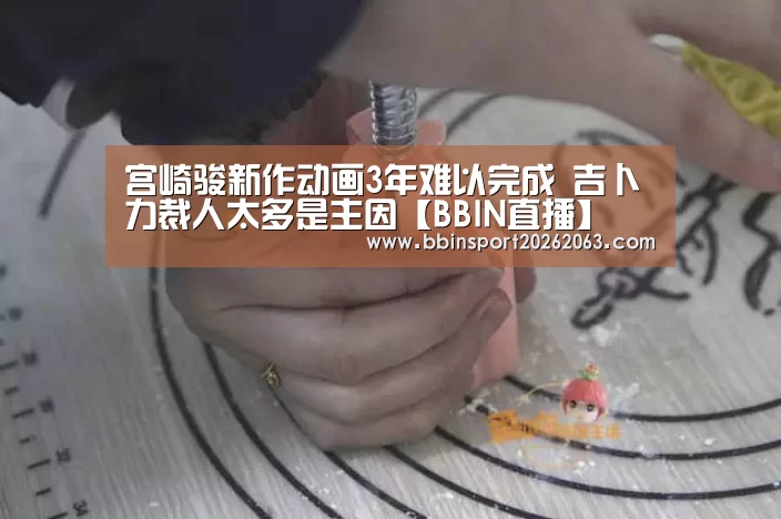宫崎骏新作动画3年难以完成 吉卜力裁人太多是主因【BBIN直播】(图1) BBIN直播